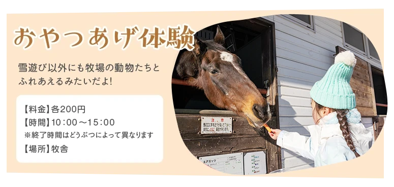 おやつあげ体験 - 雪遊び以外にも牧場の動物たちとれあえるみたいだよ! /料金:各200円/時間:10時~15時(※終了時間はどうぶつによって異なります)/場所:牧舎